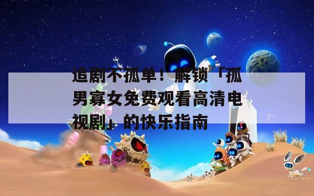 追剧不孤单！解锁「孤男寡女免费观看高清电视剧」的快乐指南