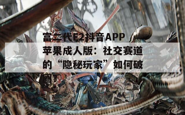 富二代F2抖音APP苹果成人版：社交赛道的“隐秘玩家”如何破圈？