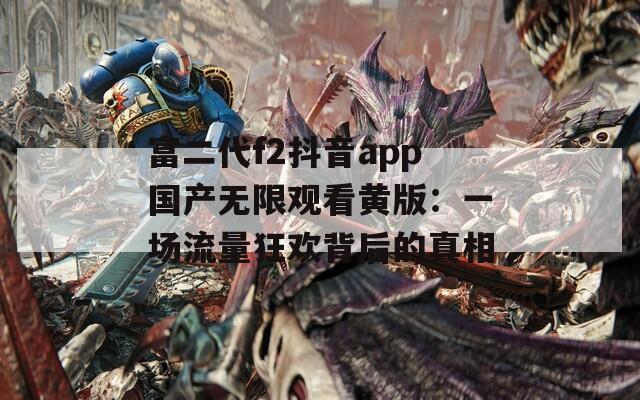 富二代f2抖音app国产无限观看黄版：一场流量狂欢背后的真相  第1张