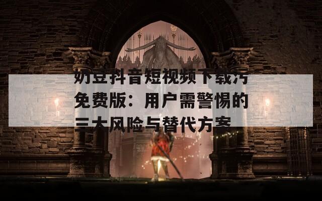 奶豆抖音短视频下载污免费版：用户需警惕的三大风险与替代方案  第1张