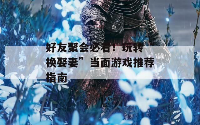好友聚会必看！玩转“换娶妻”当面游戏推荐指南
