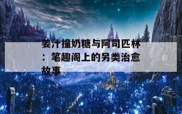 姜汁撞奶糖与阿司匹林：笔趣阁上的另类治愈故事  第1张