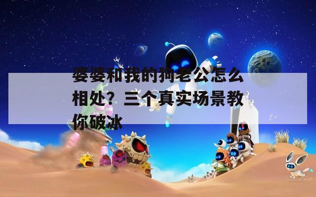 婆婆和我的狗老公怎么相处？三个真实场景教你破冰