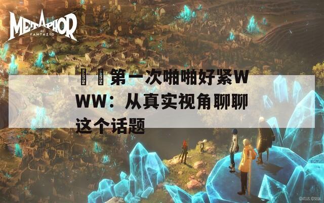 妺妺第一次啪啪好紧WWW：从真实视角聊聊这个话题