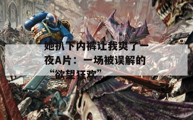 她扒下内裤让我爽了一夜A片：一场被误解的“欲望狂欢”