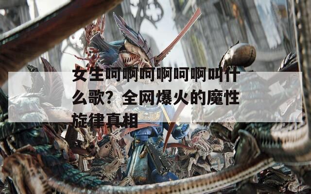 女生呵啊呵啊呵啊叫什么歌？全网爆火的魔性旋律真相