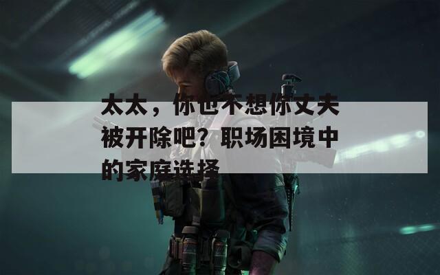 太太，你也不想你丈夫被开除吧？职场困境中的家庭选择