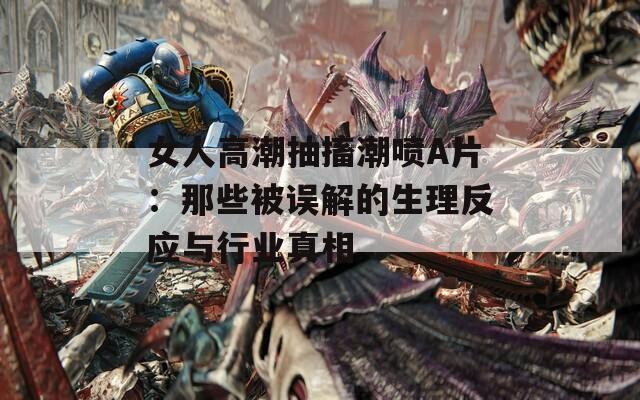 女人高潮抽搐潮喷A片：那些被误解的生理反应与行业真相  第1张