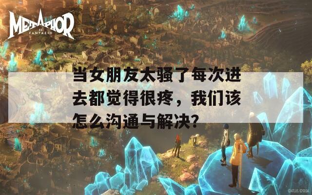 当女朋友太骚了每次进去都觉得很疼，我们该怎么沟通与解决？
