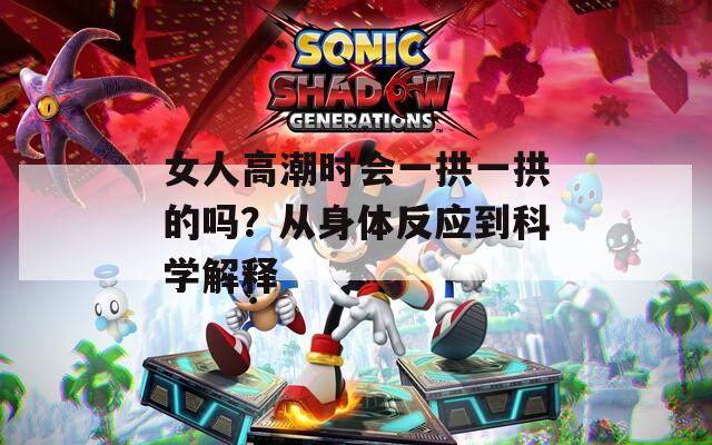女人高潮时会一拱一拱的吗？从身体反应到科学解释
