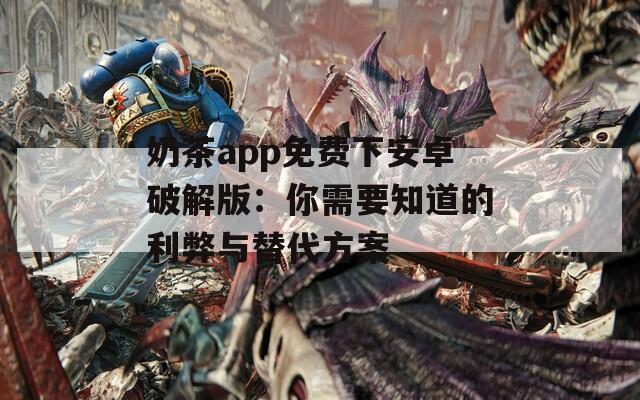 奶茶app免费下安卓破解版：你需要知道的利弊与替代方案