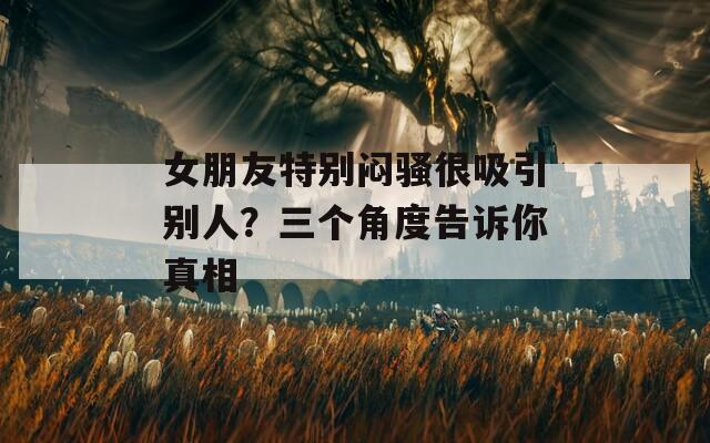 女朋友特别闷骚很吸引别人？三个角度告诉你真相  第1张