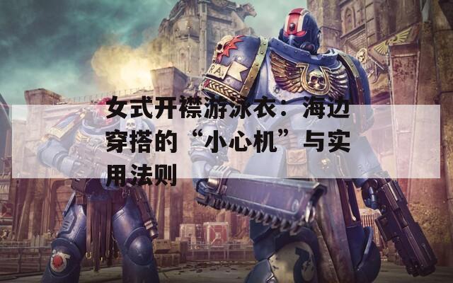 女式开襟游泳衣：海边穿搭的“小心机”与实用法则