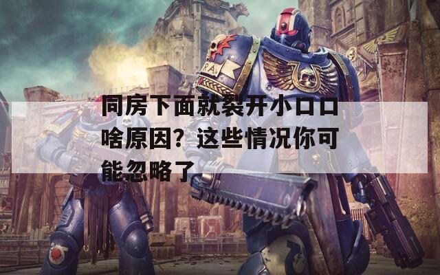 同房下面就裂开小口口啥原因？这些情况你可能忽略了