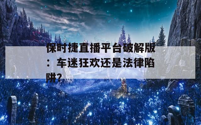保时捷直播平台破解版：车迷狂欢还是法律陷阱？