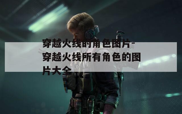 穿越火线的角色图片-穿越火线所有角色的图片大全  第1张