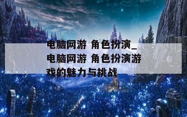 电脑网游 角色扮演_电脑网游 角色扮演游戏的魅力与挑战