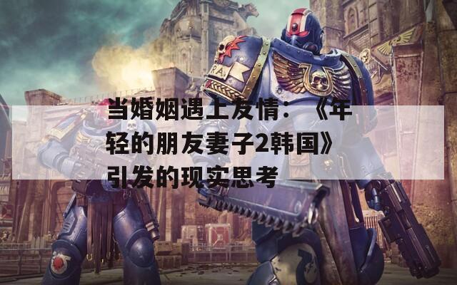 当婚姻遇上友情：《年轻的朋友妻子2韩国》引发的现实思考