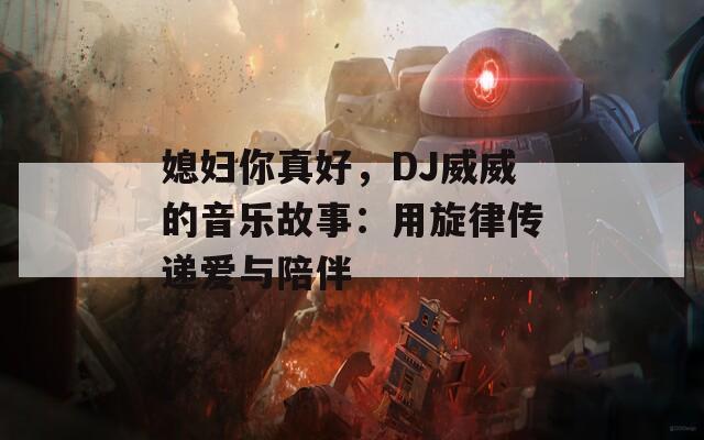 媳妇你真好，DJ威威的音乐故事：用旋律传递爱与陪伴