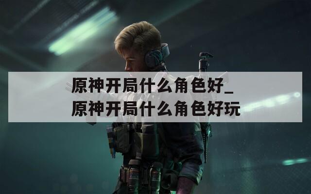 原神开局什么角色好_原神开局什么角色好玩