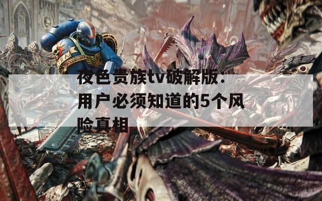 夜色贵族tv破解版：用户必须知道的5个风险真相