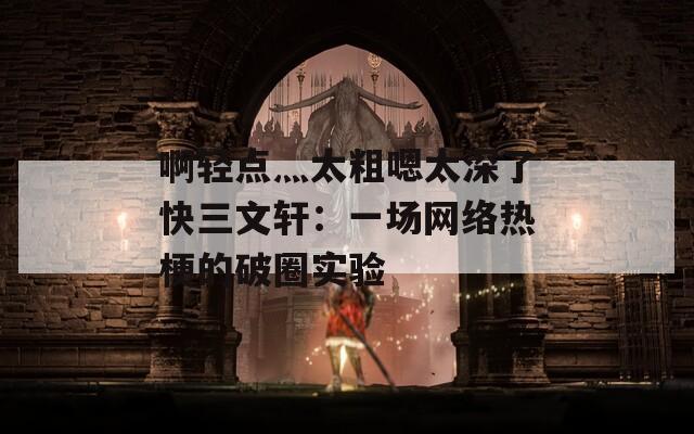 啊轻点灬太粗嗯太深了快三文轩：一场网络热梗的破圈实验