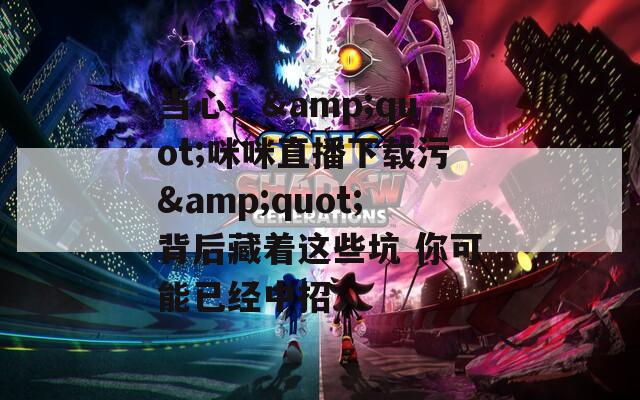 当心！&amp;quot;咪咪直播下载污&amp;quot;背后藏着这些坑 你可能已经中招  第1张