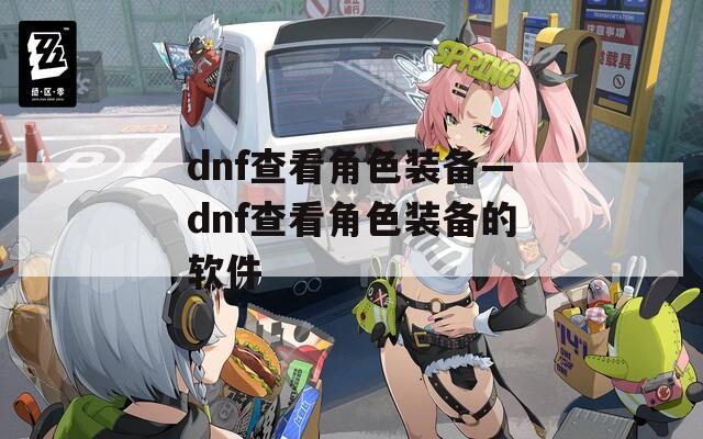 dnf查看角色装备—dnf查看角色装备的软件