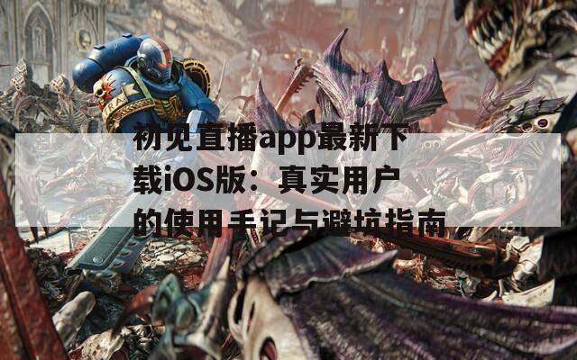 初见直播app最新下载iOS版：真实用户的使用手记与避坑指南  第1张