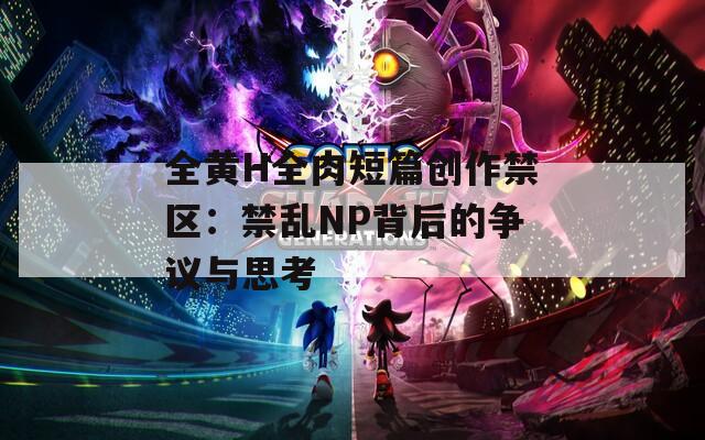 全黄H全肉短篇创作禁区：禁乱NP背后的争议与思考