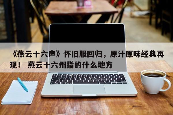 《燕云十六声》怀旧服回归，原汁原味经典再现！ 燕云十六州指的什么地方  第1张