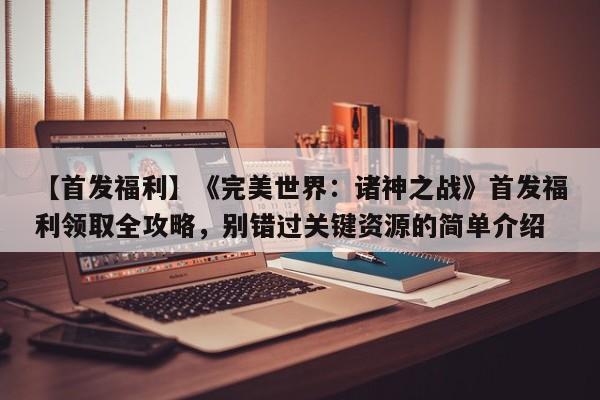 【首发福利】《完美世界：诸神之战》首发福利领取全攻略，别错过关键资源的简单介绍