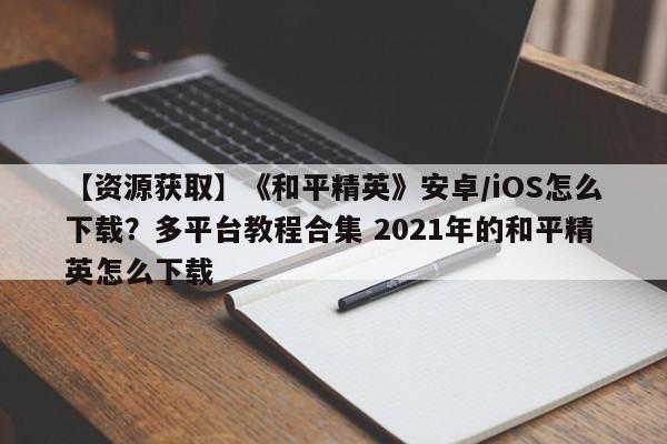 【资源获取】《和平精英》安卓/iOS怎么下载？多平台教程合集 2021年的和平精英怎么下载  第1张