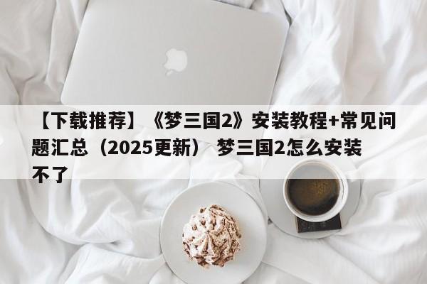 【下载推荐】《梦三国2》安装教程+常见问题汇总（2025更新） 梦三国2怎么安装不了  第1张