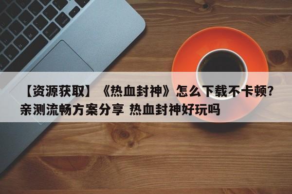 【资源获取】《热血封神》怎么下载不卡顿？亲测流畅方案分享 热血封神好玩吗  第1张
