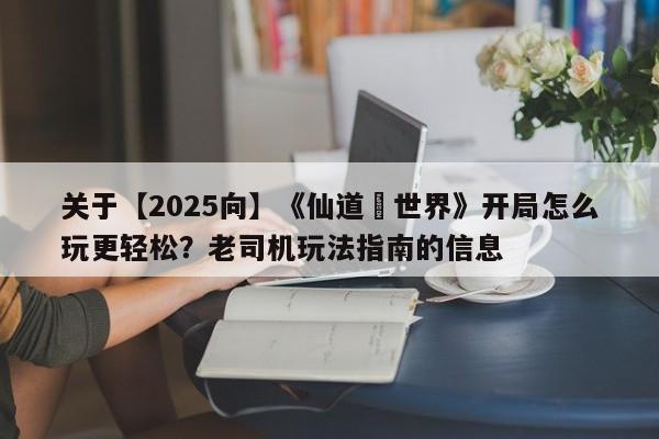 关于【2025向】《仙道•世界》开局怎么玩更轻松？老司机玩法指南的信息  第1张