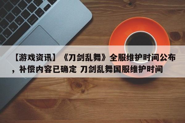 【游戏资讯】《刀剑乱舞》全服维护时间公布，补偿内容已确定 刀剑乱舞国服维护时间