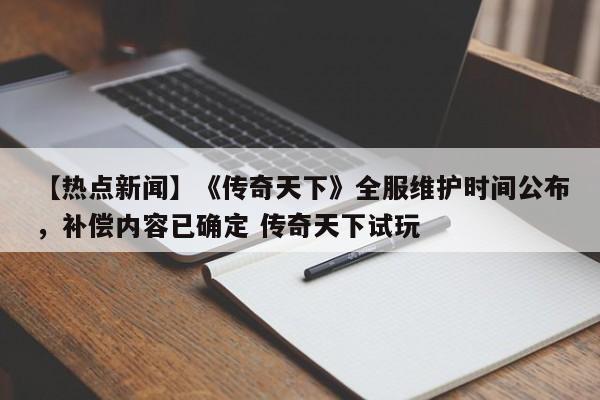 【热点新闻】《传奇天下》全服维护时间公布，补偿内容已确定 传奇天下试玩