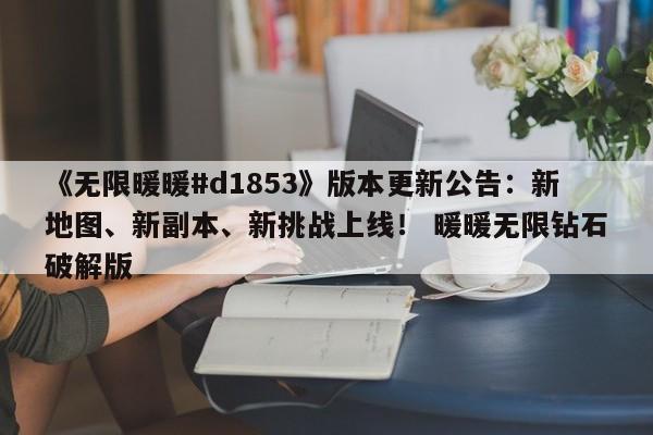 《无限暖暖#d1853》版本更新公告：新地图、新副本、新挑战上线！ 暖暖无限钻石破解版