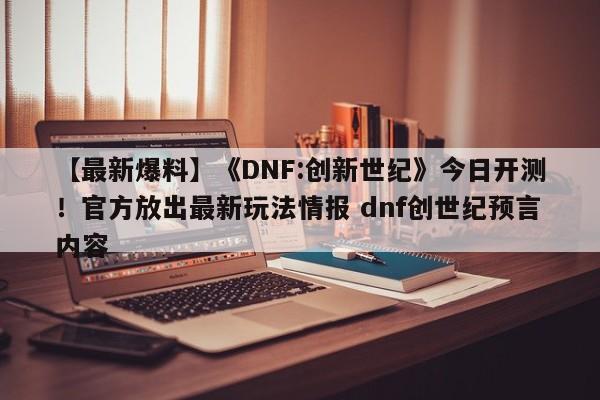 【最新爆料】《DNF:创新世纪》今日开测！官方放出最新玩法情报 dnf创世纪预言内容