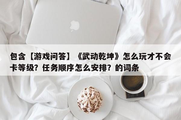 包含【游戏问答】《武动乾坤》怎么玩才不会卡等级？任务顺序怎么安排？的词条
