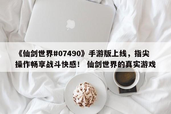 《仙剑世界#07490》手游版上线，指尖操作畅享战斗快感！ 仙剑世界的真实游戏