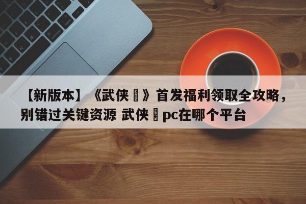 【新版本】《武侠乂》首发福利领取全攻略，别错过关键资源 武侠乂pc在哪个平台