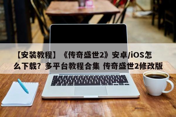 【安装教程】《传奇盛世2》安卓/iOS怎么下载？多平台教程合集 传奇盛世2修改版