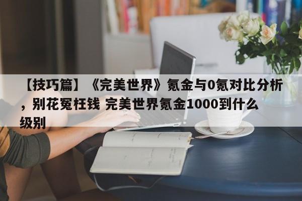 【技巧篇】《完美世界》氪金与0氪对比分析，别花冤枉钱 完美世界氪金1000到什么级别