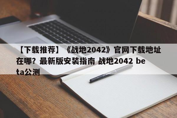 【下载推荐】《战地2042》官网下载地址在哪？最新版安装指南 战地2042 beta公测