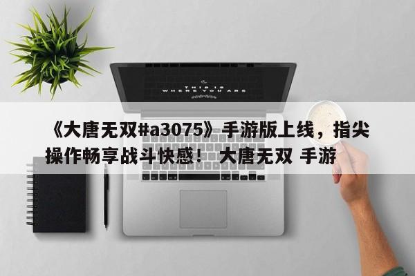《大唐无双#a3075》手游版上线，指尖操作畅享战斗快感！ 大唐无双 手游