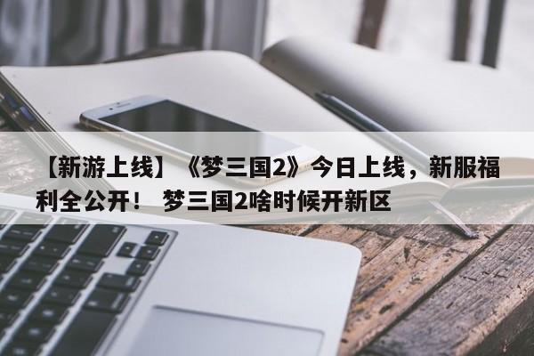 【新游上线】《梦三国2》今日上线，新服福利全公开！ 梦三国2啥时候开新区