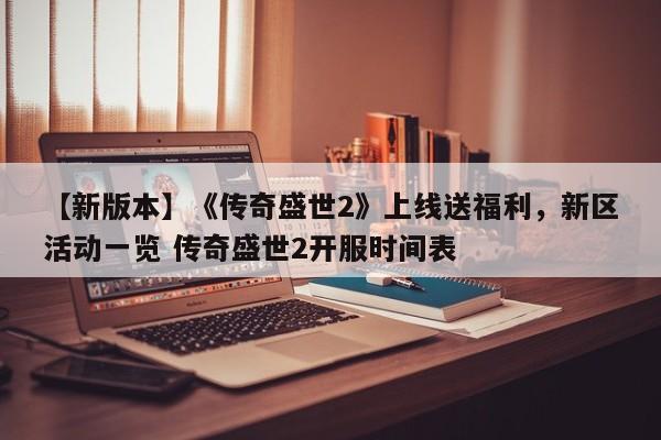 【新版本】《传奇盛世2》上线送福利，新区活动一览 传奇盛世2开服时间表