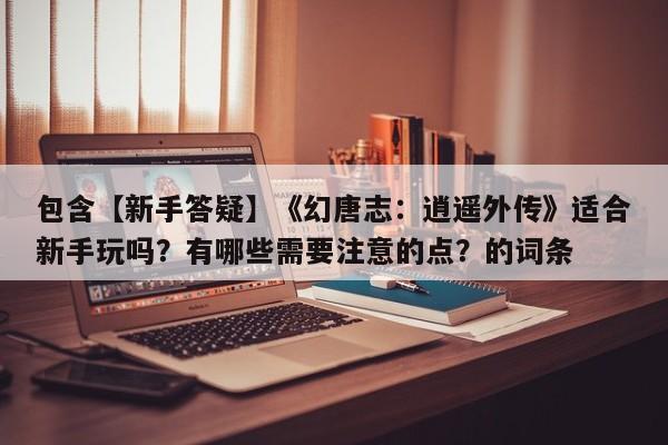 包含【新手答疑】《幻唐志：逍遥外传》适合新手玩吗？有哪些需要注意的点？的词条